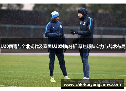 U20国青与全北现代及泰国U20对阵分析 聚焦球队实力与战术布局
