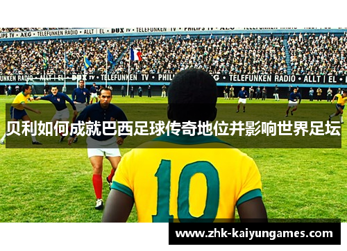贝利如何成就巴西足球传奇地位并影响世界足坛