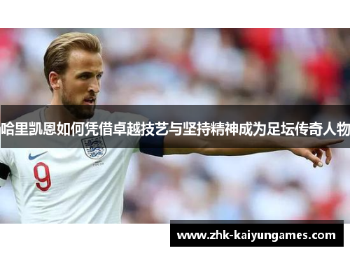 哈里凯恩如何凭借卓越技艺与坚持精神成为足坛传奇人物