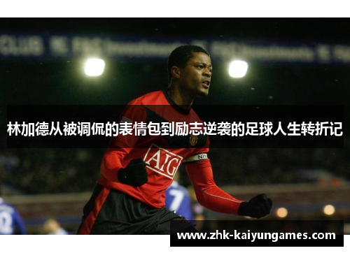 林加德从被调侃的表情包到励志逆袭的足球人生转折记 林加德从被调侃的表情包到励志逆袭的足球人生转折记