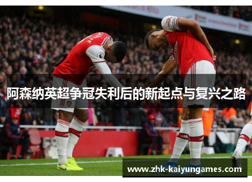 阿森纳英超争冠失利后的新起点与复兴之路