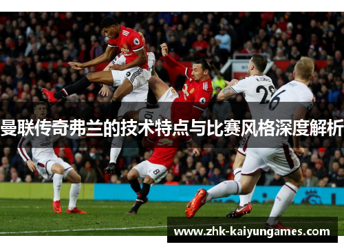 曼联传奇弗兰的技术特点与比赛风格深度解析