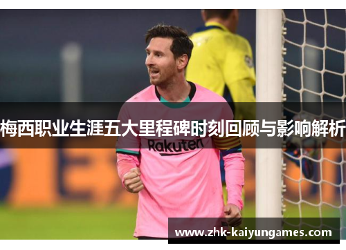 梅西职业生涯五大里程碑时刻回顾与影响解析