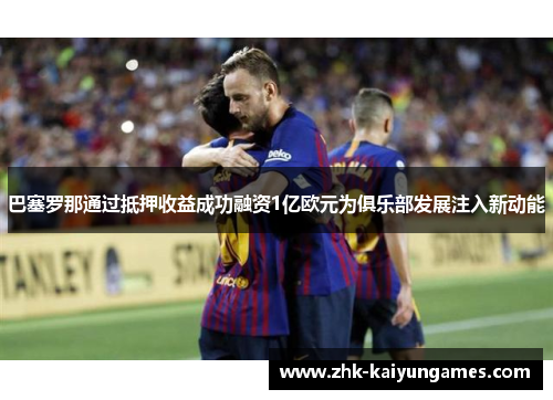 巴塞罗那通过抵押收益成功融资1亿欧元为俱乐部发展注入新动能 巴塞罗那通过抵押收益成功融资1亿欧元为俱乐部发展注入新动能