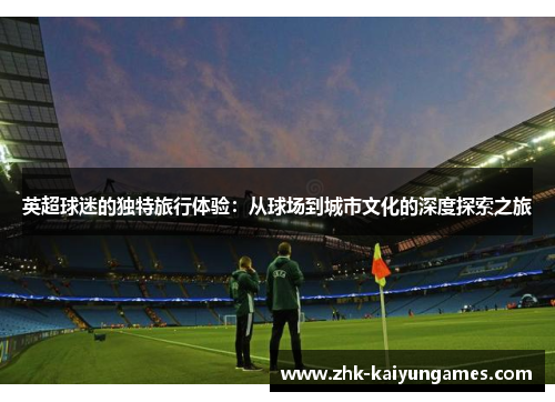 英超球迷的独特旅行体验：从球场到城市文化的深度探索之旅