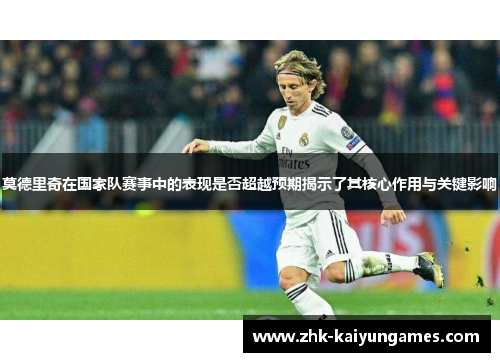 莫德里奇在国家队赛事中的表现是否超越预期揭示了其核心作用与关键影响