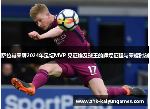 萨拉赫荣膺2024年足坛MVP 见证埃及球王的辉煌征程与荣耀时刻