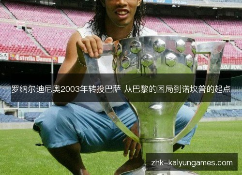 罗纳尔迪尼奥2003年转投巴萨 从巴黎的困局到诺坎普的起点 罗纳尔迪尼奥2003年转投巴萨 从巴黎的困局到诺坎普的起点